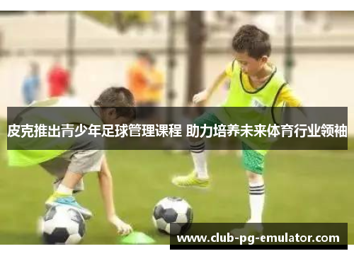 皮克推出青少年足球管理课程 助力培养未来体育行业领袖 皮克推出青少年足球管理课程 助力培养未来体育行业领袖