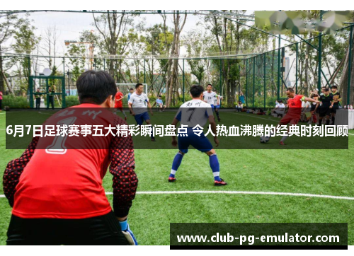6月7日足球赛事五大精彩瞬间盘点 令人热血沸腾的经典时刻回顾