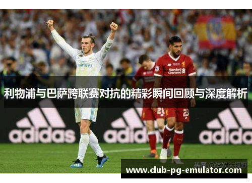 利物浦与巴萨跨联赛对抗的精彩瞬间回顾与深度解析 利物浦与巴萨跨联赛对抗的精彩瞬间回顾与深度解析