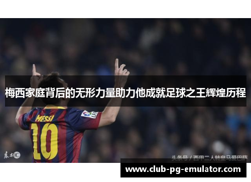 梅西家庭背后的无形力量助力他成就足球之王辉煌历程