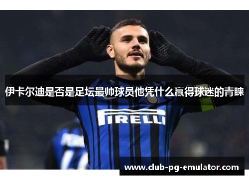 伊卡尔迪是否是足坛最帅球员他凭什么赢得球迷的青睐 伊卡尔迪是否是足坛最帅球员他凭什么赢得球迷的青睐