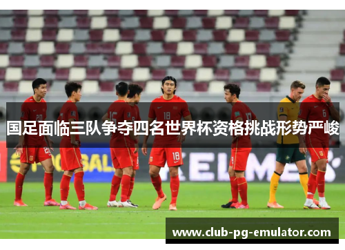 国足面临三队争夺四名世界杯资格挑战形势严峻 国足面临三队争夺四名世界杯资格挑战形势严峻