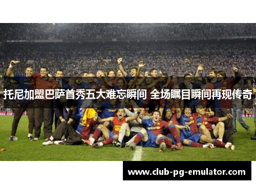 托尼加盟巴萨首秀五大难忘瞬间 全场瞩目瞬间再现传奇