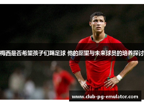 梅西是否希望孩子们踢足球 他的愿望与未来球员的培养探讨