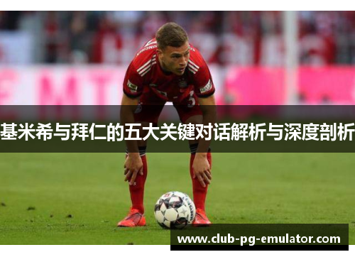 基米希与拜仁的五大关键对话解析与深度剖析 基米希与拜仁的五大关键对话解析与深度剖析