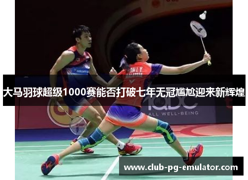 大马羽球超级1000赛能否打破七年无冠尴尬迎来新辉煌