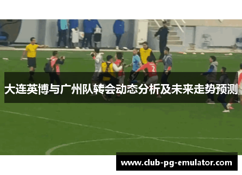 大连英博与广州队转会动态分析及未来走势预测