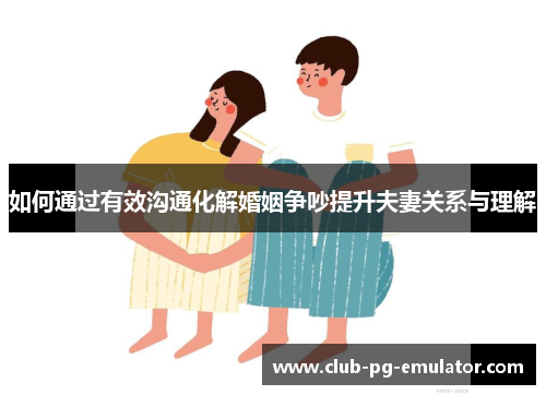 如何通过有效沟通化解婚姻争吵提升夫妻关系与理解 如何通过有效沟通化解婚姻争吵提升夫妻关系与理解