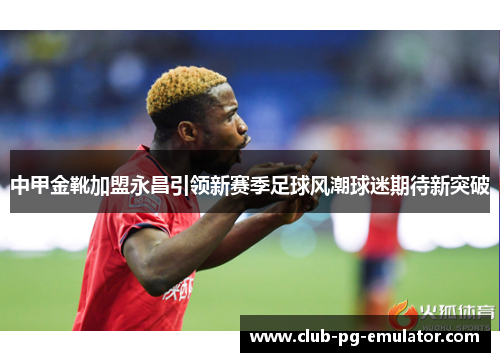 中甲金靴加盟永昌引领新赛季足球风潮球迷期待新突破