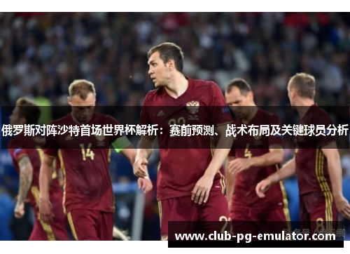俄罗斯对阵沙特首场世界杯解析：赛前预测、战术布局及关键球员分析
