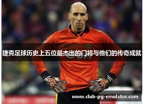 捷克足球历史上五位最杰出的门将与他们的传奇成就 捷克足球历史上五位最杰出的门将与他们的传奇成就