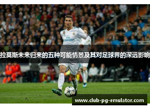 拉莫斯未来归来的五种可能情景及其对足球界的深远影响 拉莫斯未来归来的五种可能情景及其对足球界的深远影响