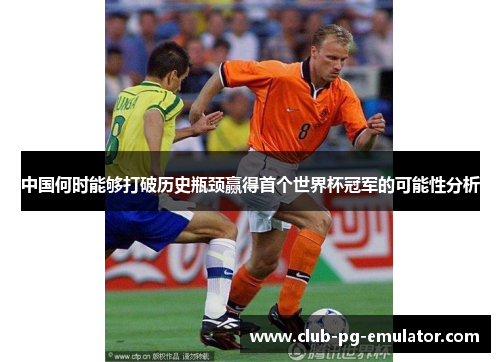 中国何时能够打破历史瓶颈赢得首个世界杯冠军的可能性分析 中国何时能够打破历史瓶颈赢得首个世界杯冠军的可能性分析