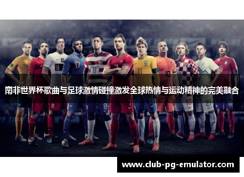 南非世界杯歌曲与足球激情碰撞激发全球热情与运动精神的完美融合