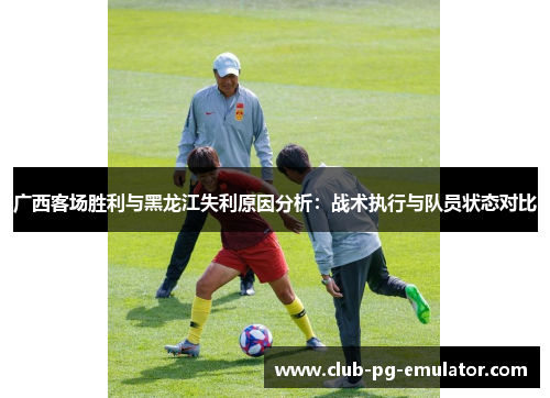 广西客场胜利与黑龙江失利原因分析：战术执行与队员状态对比