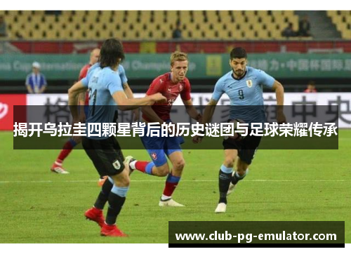 揭开乌拉圭四颗星背后的历史谜团与足球荣耀传承