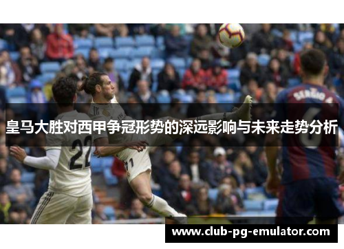 皇马大胜对西甲争冠形势的深远影响与未来走势分析