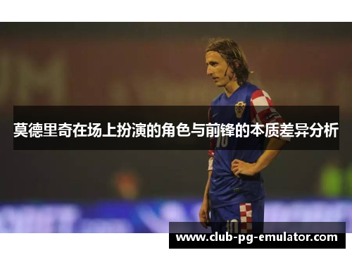 莫德里奇在场上扮演的角色与前锋的本质差异分析