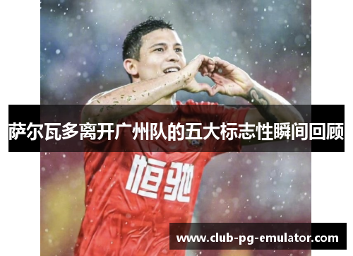 萨尔瓦多离开广州队的五大标志性瞬间回顾 萨尔瓦多离开广州队的五大标志性瞬间回顾