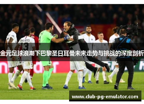 金元足球浪潮下巴黎圣日耳曼未来走势与挑战的深度剖析 金元足球浪潮下巴黎圣日耳曼未来走势与挑战的深度剖析