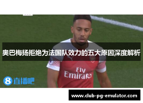 奥巴梅扬拒绝为法国队效力的五大原因深度解析