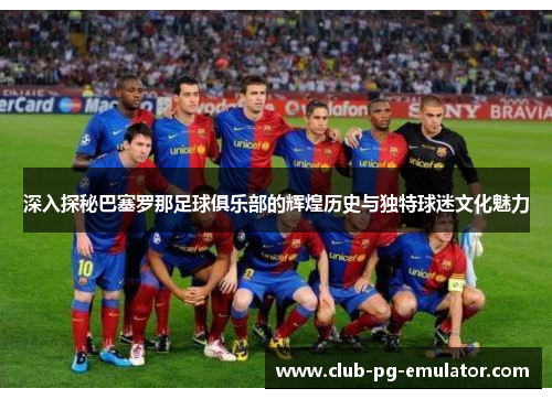 深入探秘巴塞罗那足球俱乐部的辉煌历史与独特球迷文化魅力