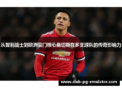 从智利战士到欧洲豪门核心桑切斯在多支球队的传奇影响力 从智利战士到欧洲豪门核心桑切斯在多支球队的传奇影响力