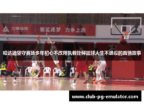 哈达迪坚守赛场多年初心不改用执着诠释篮球人生不退役的真情故事