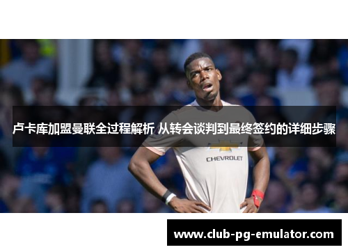 卢卡库加盟曼联全过程解析 从转会谈判到最终签约的详细步骤