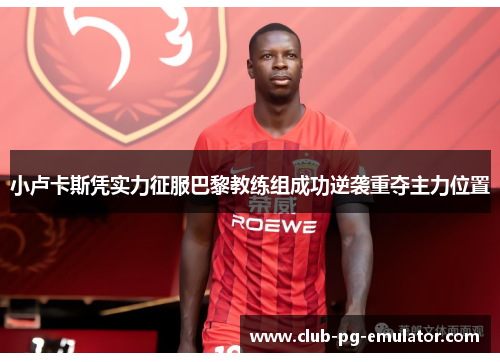 小卢卡斯凭实力征服巴黎教练组成功逆袭重夺主力位置