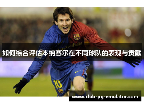 如何综合评估本纳赛尔在不同球队的表现与贡献 如何综合评估本纳赛尔在不同球队的表现与贡献