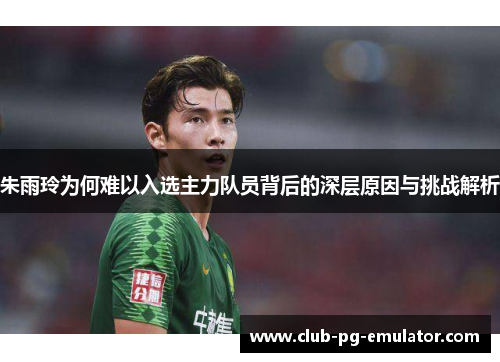 朱雨玲为何难以入选主力队员背后的深层原因与挑战解析