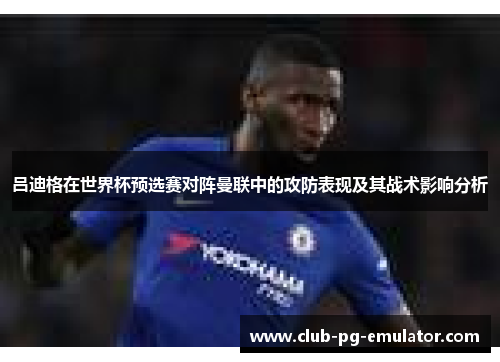 吕迪格在世界杯预选赛对阵曼联中的攻防表现及其战术影响分析 吕迪格在世界杯预选赛对阵曼联中的攻防表现及其战术影响分析