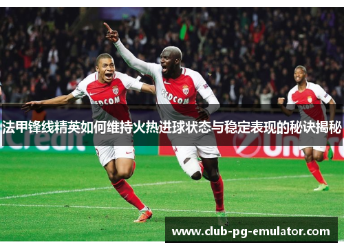 法甲锋线精英如何维持火热进球状态与稳定表现的秘诀揭秘 法甲锋线精英如何维持火热进球状态与稳定表现的秘诀揭秘