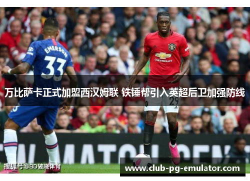 万比萨卡正式加盟西汉姆联 铁锤帮引入英超后卫加强防线 万比萨卡正式加盟西汉姆联 铁锤帮引入英超后卫加强防线