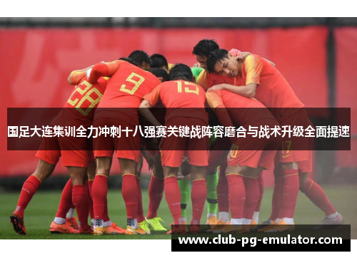 国足大连集训全力冲刺十八强赛关键战阵容磨合与战术升级全面提速