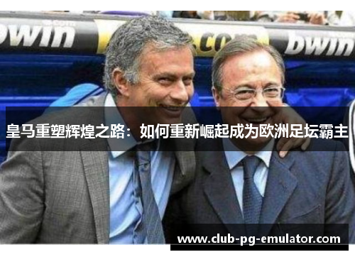 皇马重塑辉煌之路:如何重新崛起成为欧洲足坛霸主 皇马重塑辉煌之路:如何重新崛起成为欧洲足坛霸主